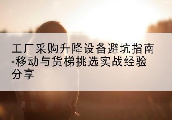 利州移动式升降机怎么选-工厂采购升降设备避坑指南-移动与货梯挑选实战经验分享