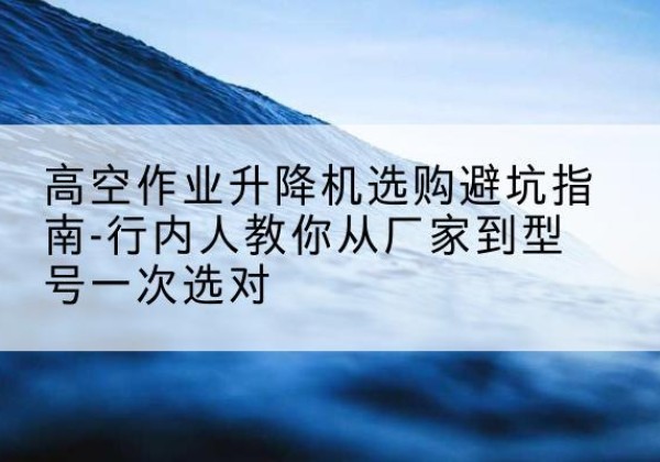 利州升降平台厂家-高空作业升降机选购避坑指南-行内人教你从厂家到型号一次选对