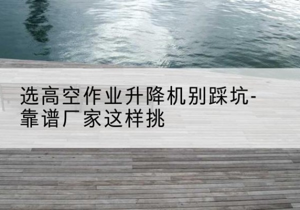 利州剪叉式升降机厂家-选高空作业升降机别踩坑-靠谱厂家这样挑