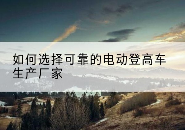 利州电动登高车厂家-如何选择可靠的电动登高车生产厂家