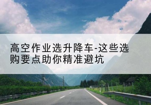 利州升降车厂家-高空作业选升降车-这些选购要点助你*避坑
