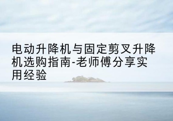 利州电动升降机怎么选-电动升降机与固定剪叉升降机选购指南-老师傅分享实用经验