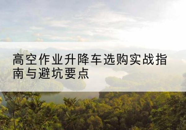 利州升降车怎么选-高空作业升降车选购实战指南与避坑要点