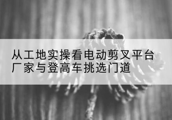 利州电动剪叉升降平台厂家-从工地实操看电动剪叉平台厂家与登高车挑选门道